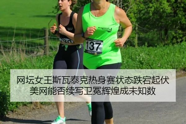 网坛女王斯瓦泰克热身赛状态跌宕起伏 美网能否续写卫冕辉煌成未知数