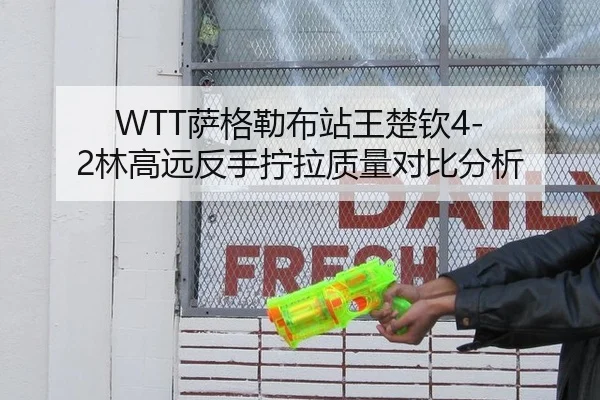 WTT萨格勒布站王楚钦4-2林高远反手拧拉质量对比分析